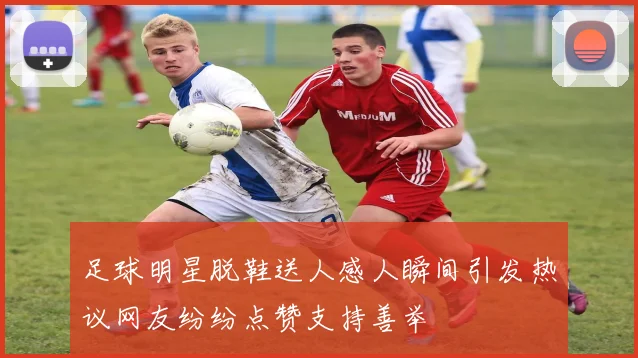 足球明星脱鞋送人感人瞬间引发热议网友纷纷点赞支持善举