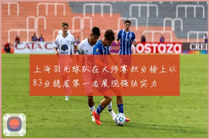 上海羽毛球队在大师赛积分榜上以83分稳居第一名展现强劲实力