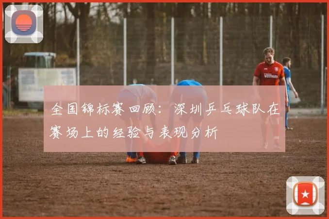 全国锦标赛回顾：深圳乒乓球队在赛场上的经验与表现分析