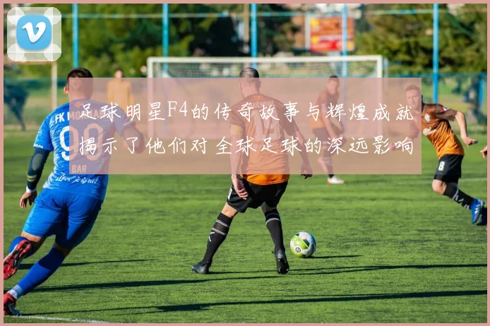 足球明星F4的传奇故事与辉煌成就揭示了他们对全球足球的深远影响与贡献