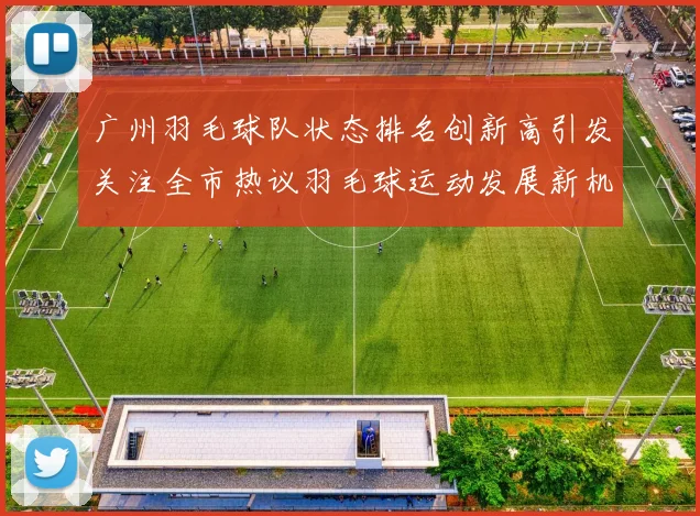 广州羽毛球队状态排名创新高引发关注全市热议羽毛球运动发展新机遇