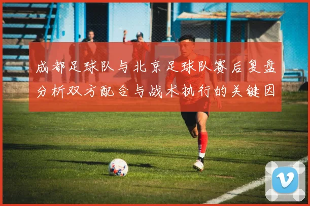 成都足球队与北京足球队赛后复盘分析双方配合与战术执行的关键因素