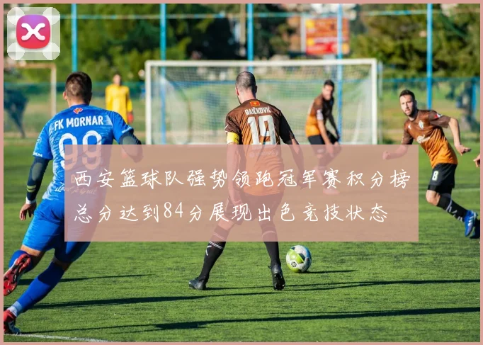西安篮球队强势领跑冠军赛积分榜总分达到84分展现出色竞技状态