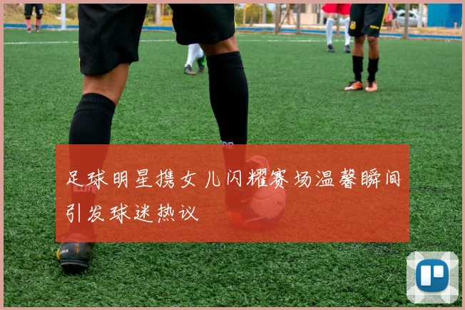 足球明星携女儿闪耀赛场温馨瞬间引发球迷热议