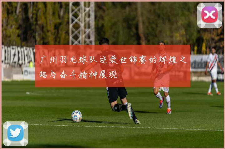 广州羽毛球队逆袭世锦赛的辉煌之路与奋斗精神展现