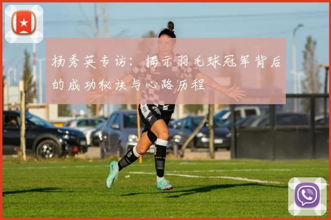 杨秀英专访：揭示羽毛球冠军背后的成功秘诀与心路历程