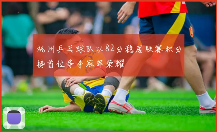 杭州乒乓球队以82分稳居联赛积分榜首位争夺冠军荣耀