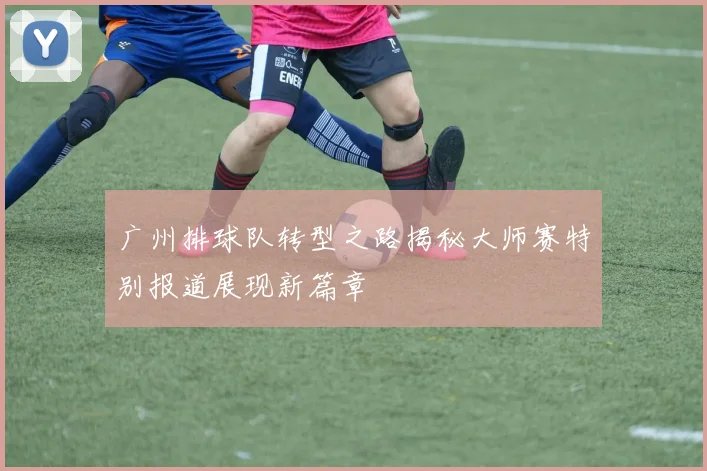 广州排球队转型之路揭秘大师赛特别报道展现新篇章