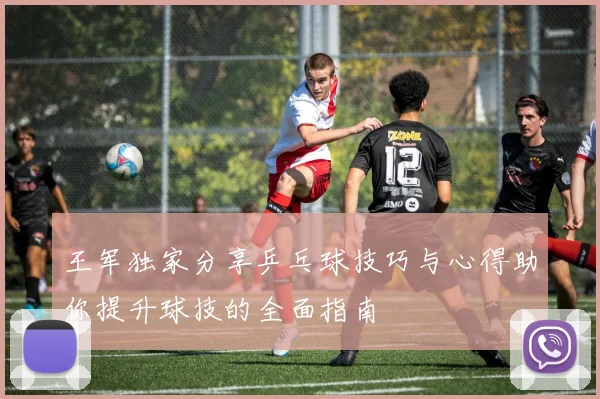 王军独家分享乒乓球技巧与心得助你提升球技的全面指南