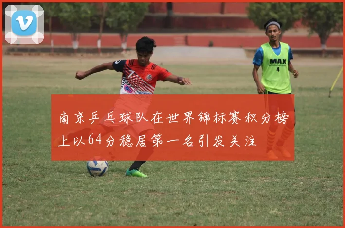 南京乒乓球队在世界锦标赛积分榜上以64分稳居第一名引发关注