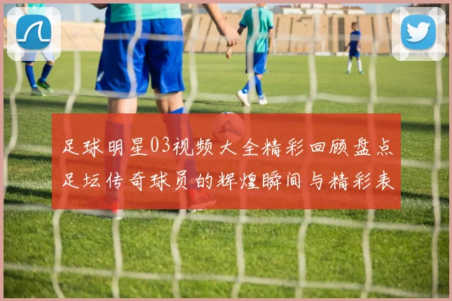 足球明星03视频大全精彩回顾盘点足坛传奇球员的辉煌瞬间与精彩表现