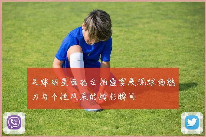 足球明星面孔合拍盛宴展现球场魅力与个性风采的精彩瞬间