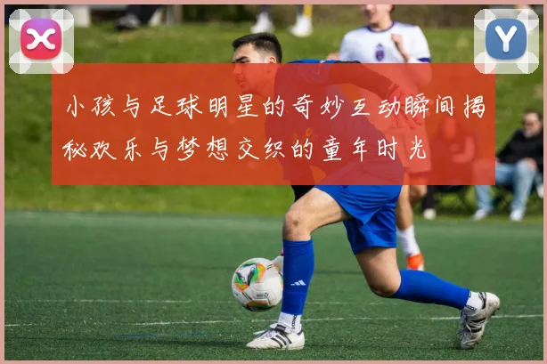 小孩与足球明星的奇妙互动瞬间揭秘欢乐与梦想交织的童年时光