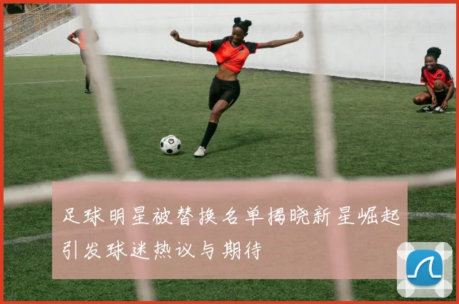 足球明星被替换名单揭晓新星崛起引发球迷热议与期待