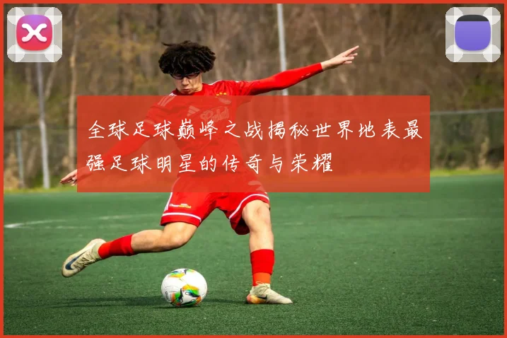 全球足球巅峰之战揭秘世界地表最强足球明星的传奇与荣耀