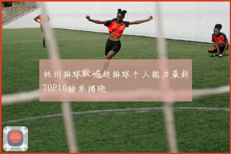 杭州排球队崛起排球个人能力最新TOP10榜单揭晓