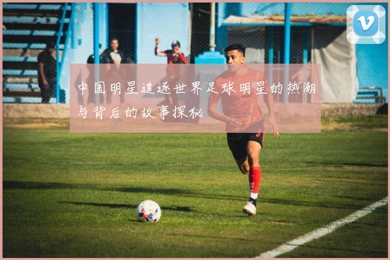 中国明星追逐世界足球明星的热潮与背后的故事探秘