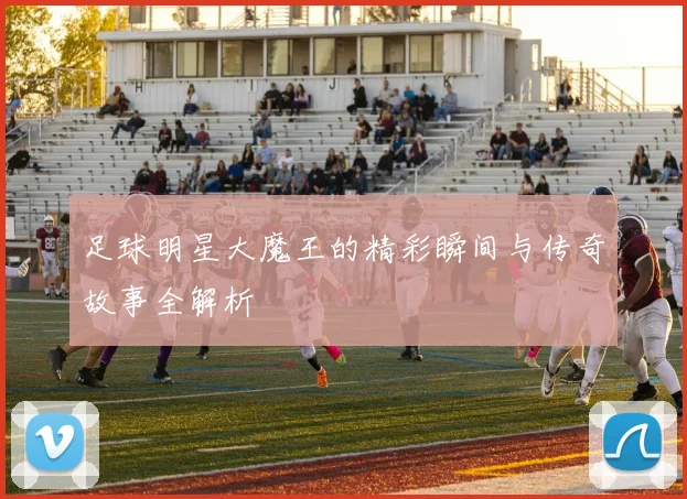 足球明星大魔王的精彩瞬间与传奇故事全解析