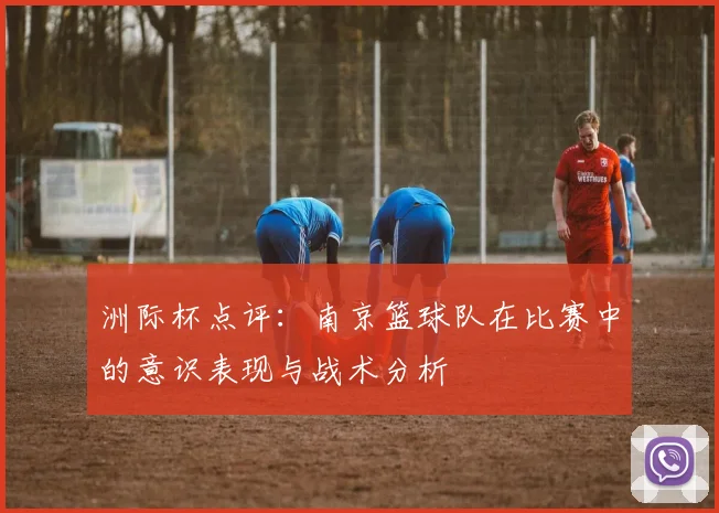 洲际杯点评：南京篮球队在比赛中的意识表现与战术分析