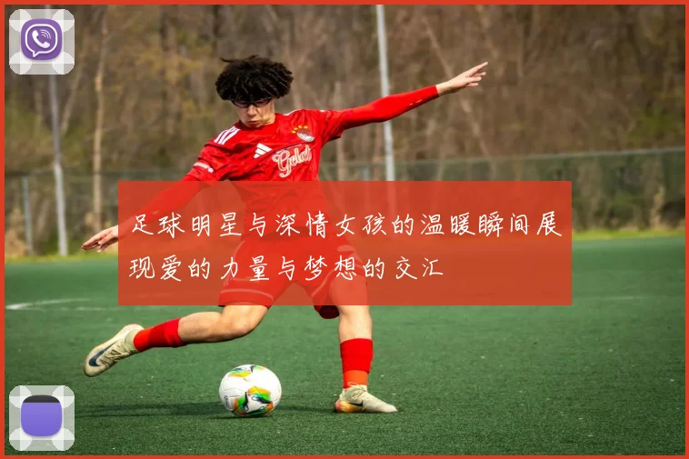 足球明星与深情女孩的温暖瞬间展现爱的力量与梦想的交汇