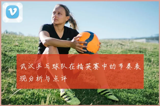 武汉乒乓球队在精英赛中的节奏表现分析与点评