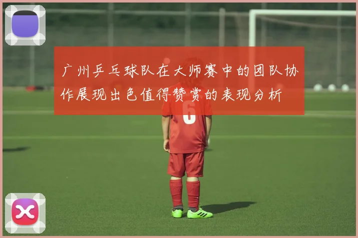 广州乒乓球队在大师赛中的团队协作展现出色值得赞赏的表现分析