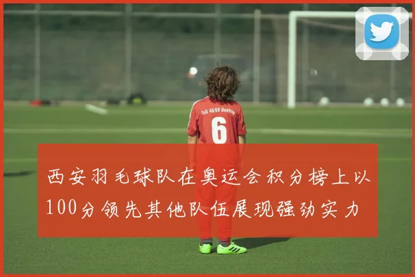 西安羽毛球队在奥运会积分榜上以100分领先其他队伍展现强劲实力