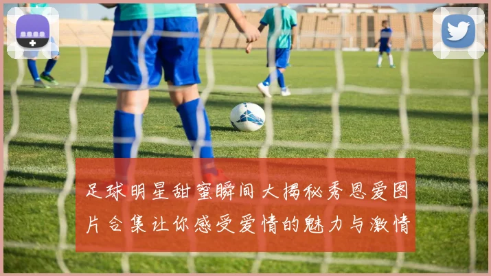 足球明星甜蜜瞬间大揭秘秀恩爱图片合集让你感受爱情的魅力与激情