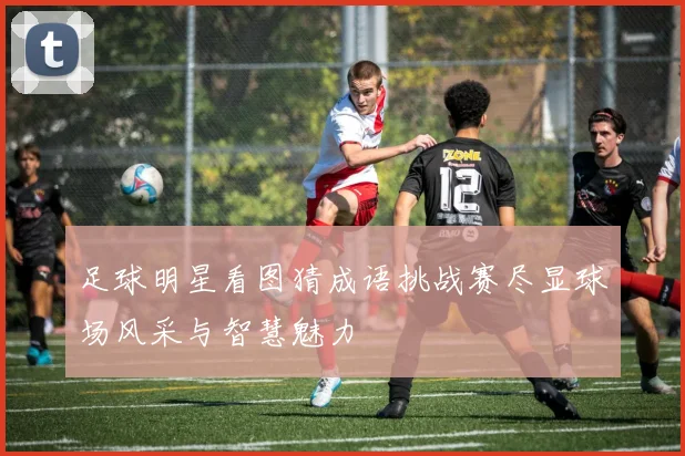 足球明星看图猜成语挑战赛尽显球场风采与智慧魅力